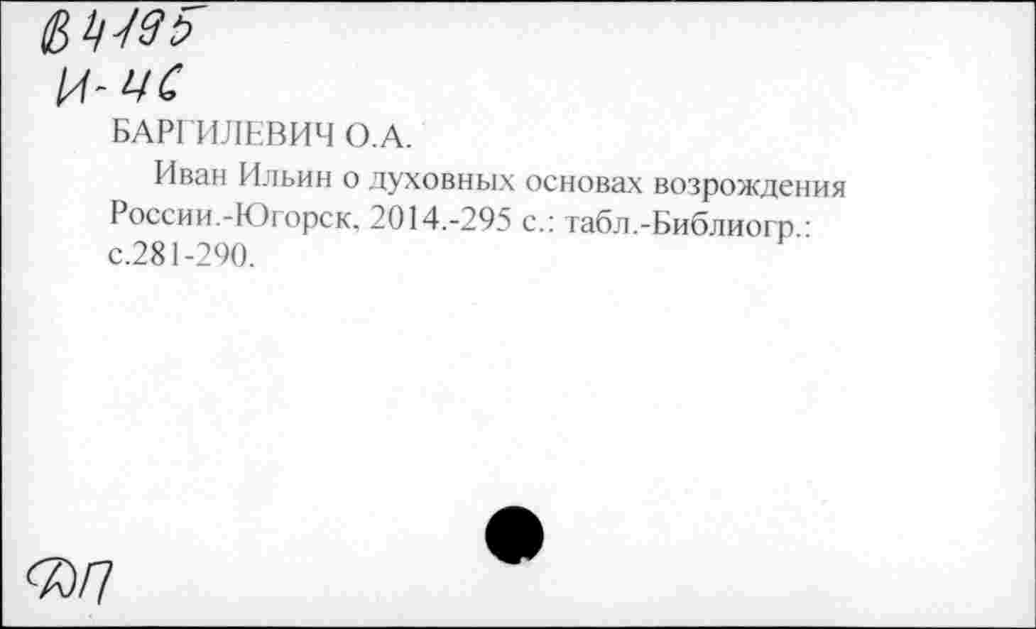 ﻿БАРГ ИЛЕВИЧ О.А.
Иван Ильин о духовных основах возрождения России.-Югорск, 2014.-295 с.: табл.-Библиогр • с.281-290.
<7^7